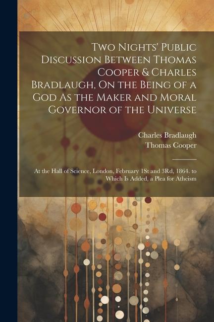 Two Nights‘ Public Discussion Between Thomas Cooper & Charles Bradlaugh On the Being of a God As the Maker and Moral Governor of the Universe: At the