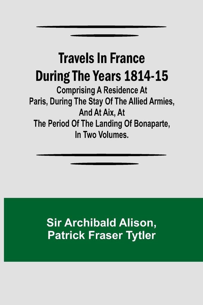 Travels in France during the years 1814-15 Comprising a residence at Paris during the stay of the allied armies and at Aix at the period of the landing of Bonaparte in two volumes.