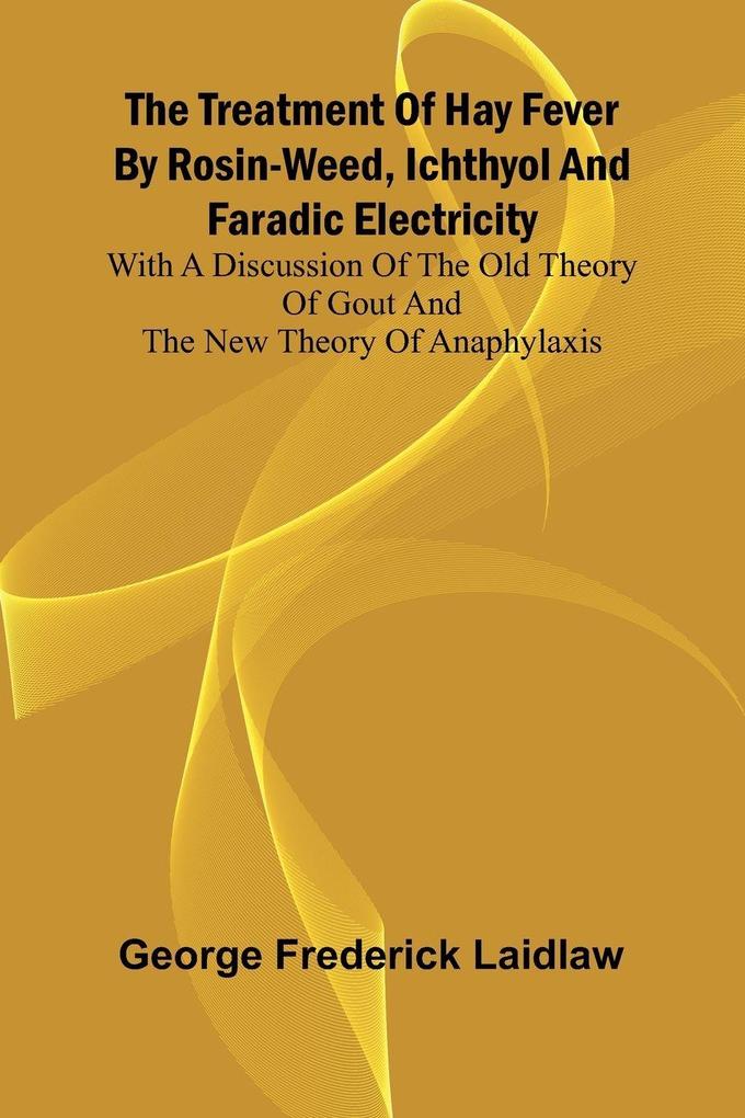 The Treatment of Hay Fever by rosin-weed ichthyol and faradic electricity With a discussion of the old theory of gout and the new theory of anaphylaxis