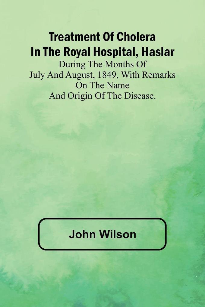 Treatment of Cholera in the Royal Hospital Haslar During the months of July and August 1849 with remarks on the name and origin of the disease.