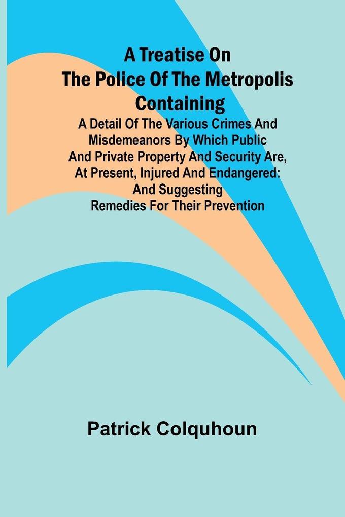 A Treatise on the Police of the Metropolis Containing a Detail of the Various Crimes and Misdemeanors by which Public and Private Property and Security are at Present Injured and Endangered