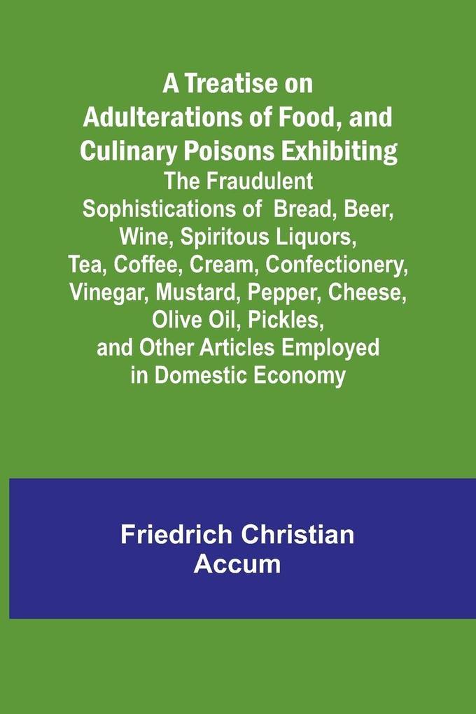 A Treatise on Adulterations of Food and Culinary Poisons Exhibiting the Fraudulent Sophistications of Bread Beer Wine Spiritous Liquors Tea Coffee Cream Confectionery Vinegar Mustard Pepper Cheese Olive Oil Pickles and Other Articles Employ