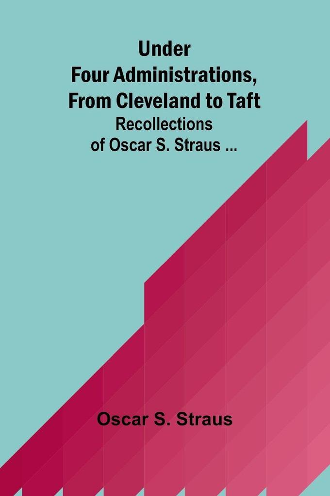 Under Four Administrations from Cleveland to Taft; Recollections of Oscar S. Straus ...
