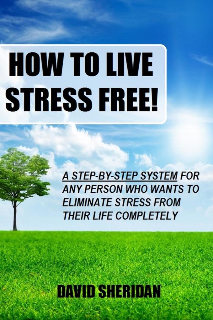 How To Live Stress Free! - A 6 Step System For Any Person Who Wants To Eliminate Stress From Their Life Completely