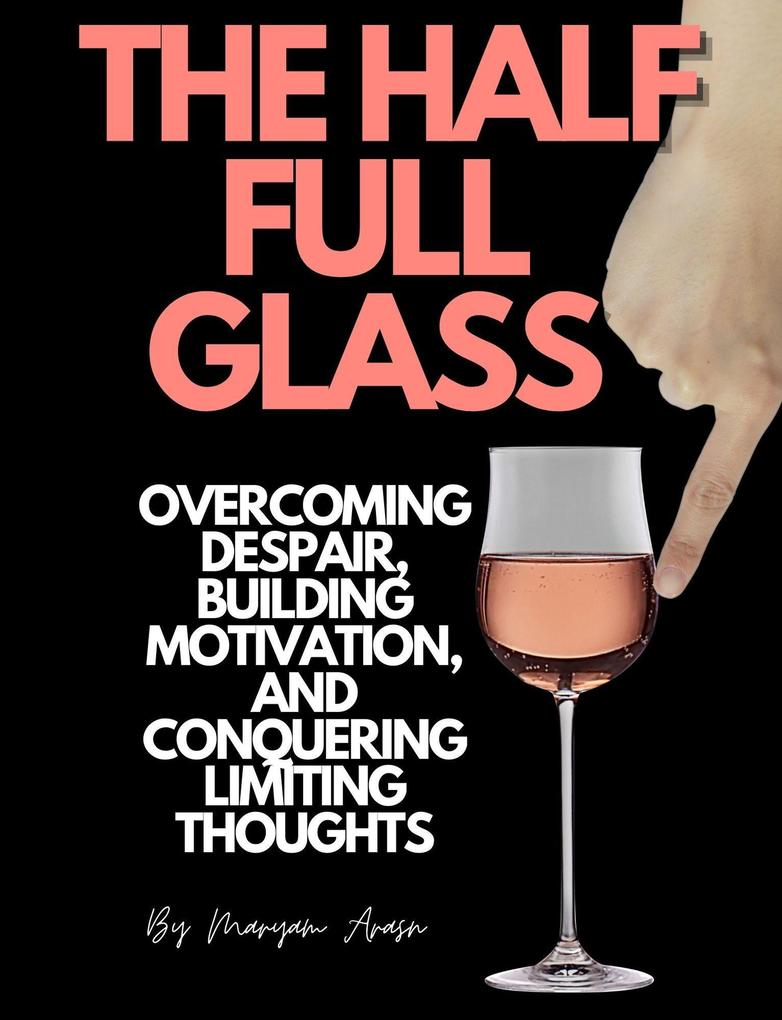 The Half Full Glass : Overcoming Despair Building Motivation and Conquering Limiting Thoughts