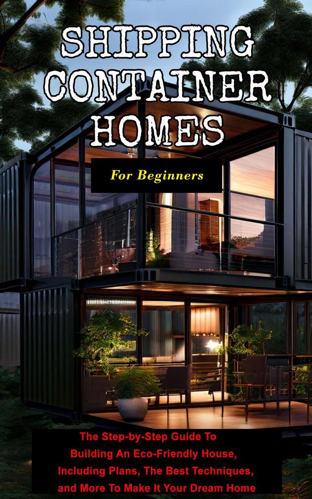 Shipping Container Homes For Beginners: The Step-by-Step Guide To Building An Eco-Friendly House Including Plans The Best Techniques and More To Make It Your Dream Home