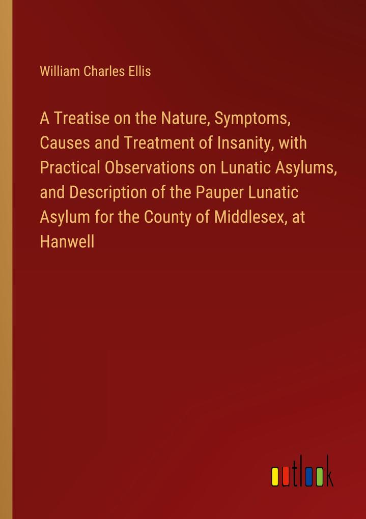 A Treatise on the Nature Symptoms Causes and Treatment of Insanity with Practical Observations on Lunatic Asylums and Description of the Pauper Lunatic Asylum for the County of Middlesex at Hanwell