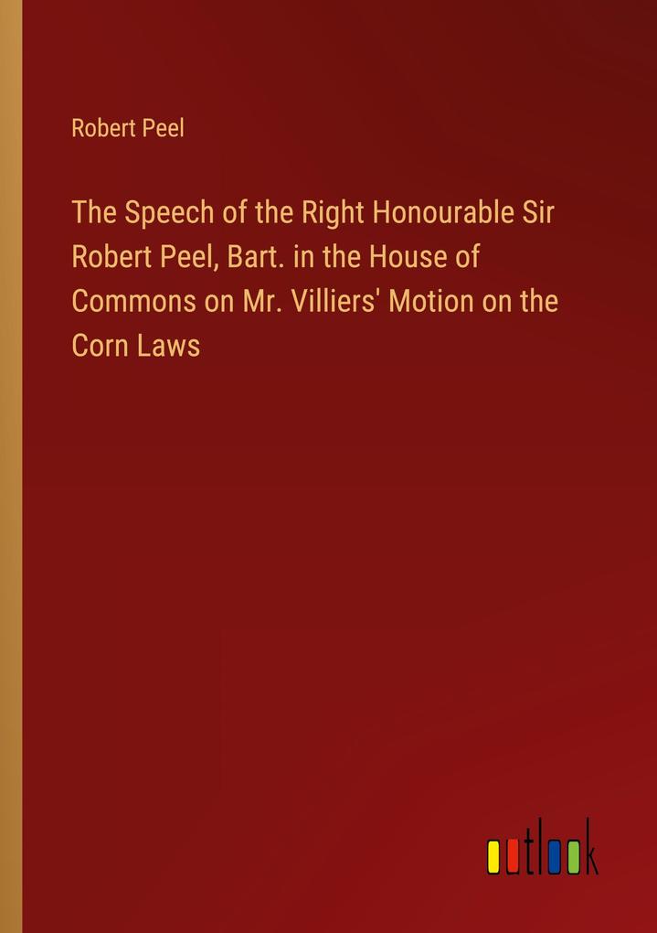 The Speech of the Right Honourable Sir Robert Peel Bart. in the House of Commons on Mr. Villiers‘ Motion on the Corn Laws