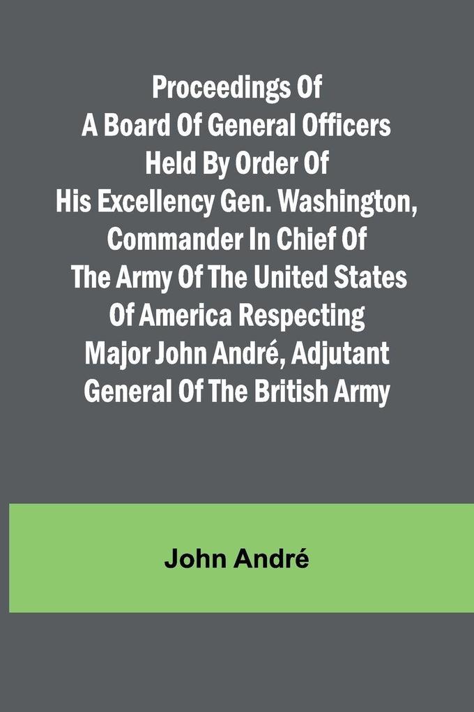 Proceedings of a board of general officers held by order of His Excellency Gen. Washington commander in chief of the Army of the United States of America respecting Major John André adjutant general of the British Army