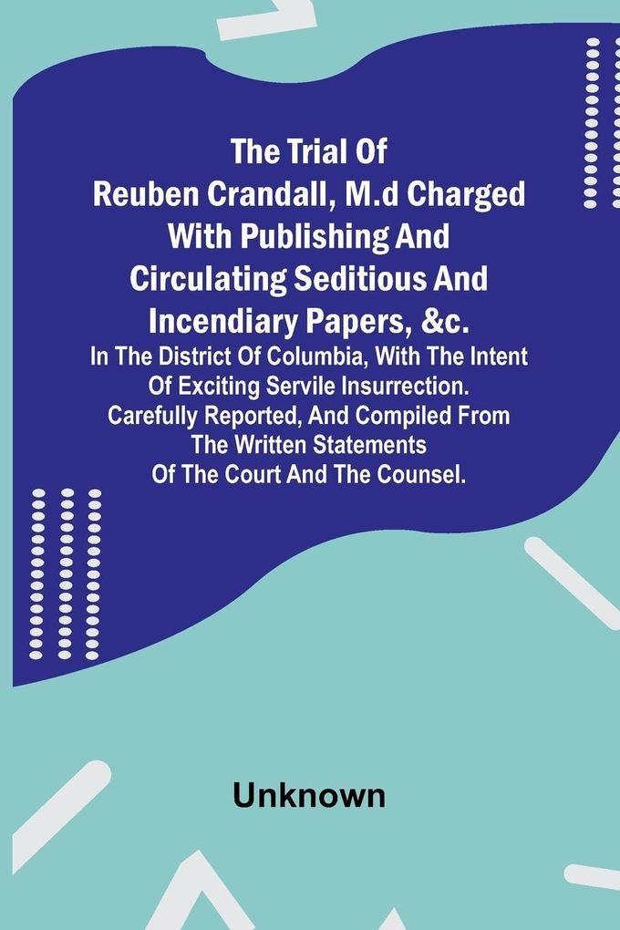The Trial of Reuben Crandall M.D Charged with Publishing and Circulating Seditious and Incendiary Papers &c. in the District of Columbia with the Intent of Exciting Servile Insurrection. Carefully Reported and Compiled from the Written Statements of t