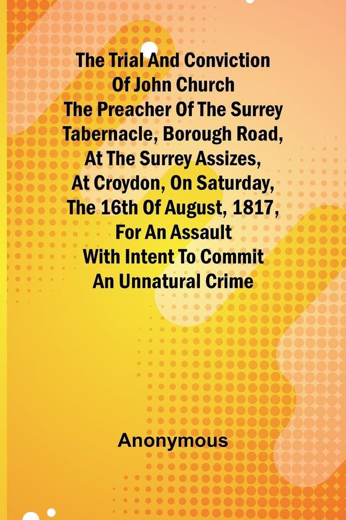 The Trial and Conviction of John Church The Preacher of the Surrey Tabernacle Borough Road at the Surrey Assizes at Croydon on Saturday the 16th of August 1817 for an Assault With Intent to Commit an Unnatural Crime.