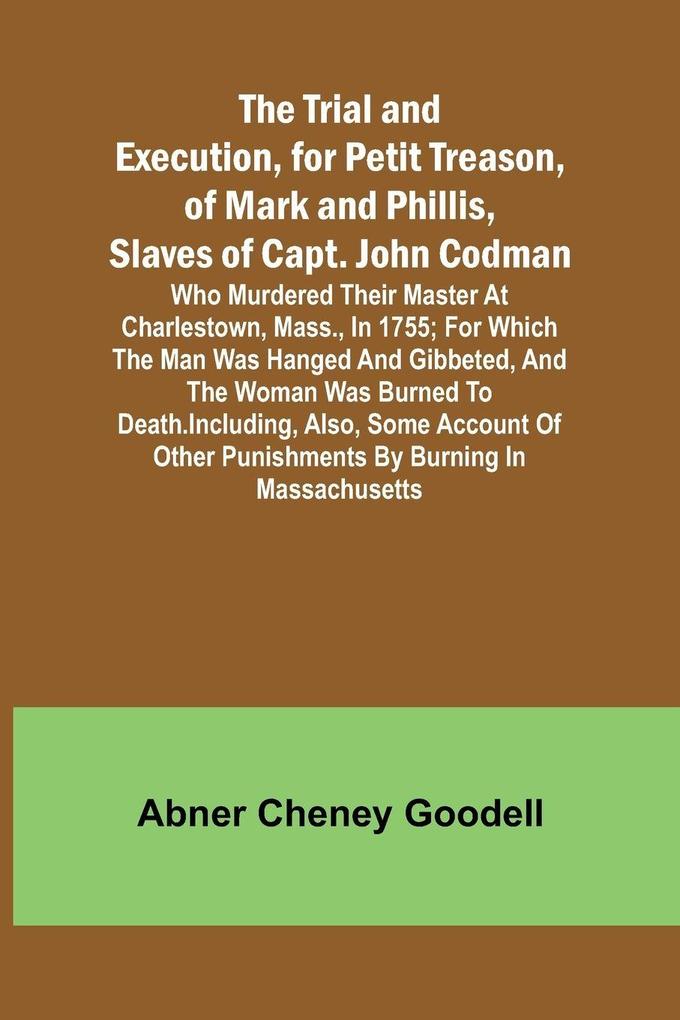 The Trial and Execution for Petit Treason of Mark and Phillis Slaves of Capt. John CodmanWho Murdered Their Master at Charlestown Mass. in 1755; for Which the Man Was Hanged and Gibbeted and the Woman Was Burned to Death. Including Also Some Accou
