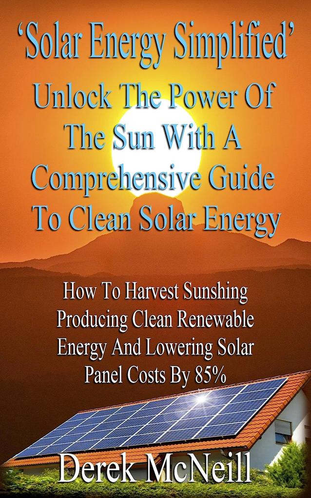 Solar Energy Simplified. Unlock The Power Of The Sun With A Comprehensive Guide To Clean Solar Energy