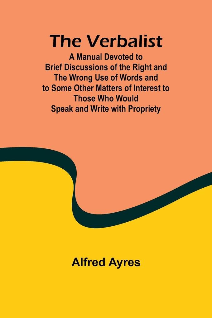 The Verbalist; A Manual Devoted to Brief Discussions of the Right and the Wrong Use of Words and to Some Other Matters of Interest to Those Who Would Speak and Write with Propriety.