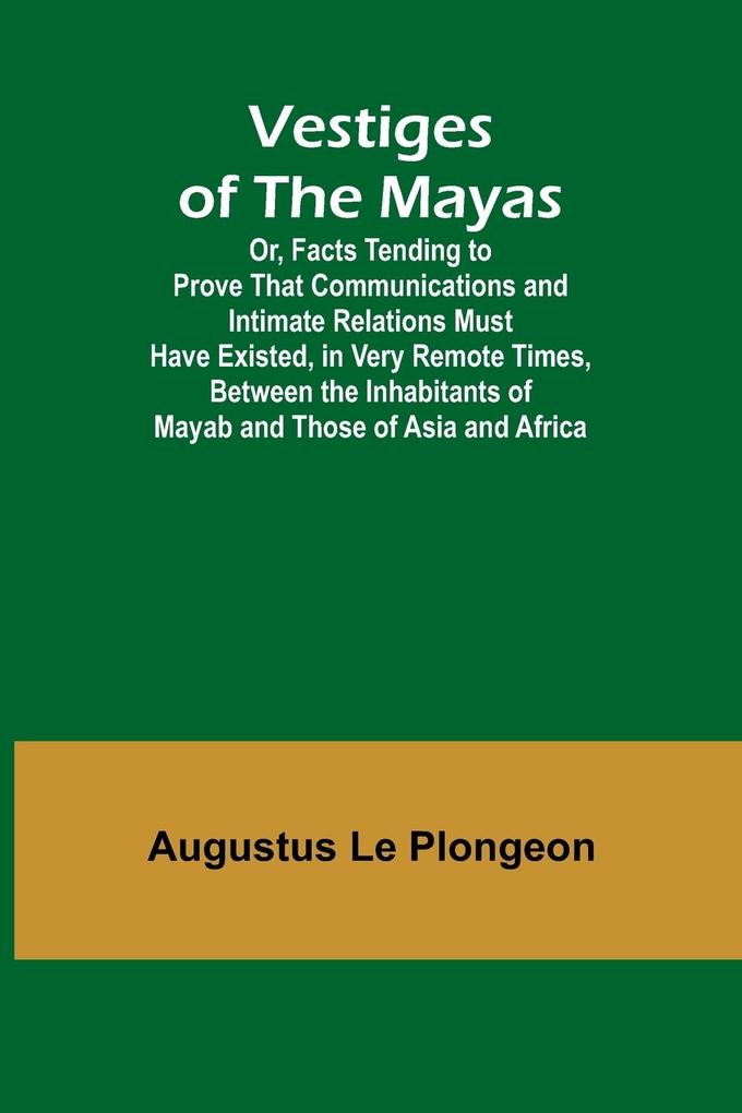 Vestiges of the Mayas; Or Facts Tending to Prove That Communications and Intimate Relations Must Have Existed in Very Remote Times Between the Inhabitants of Mayab and Those of Asia and Africa