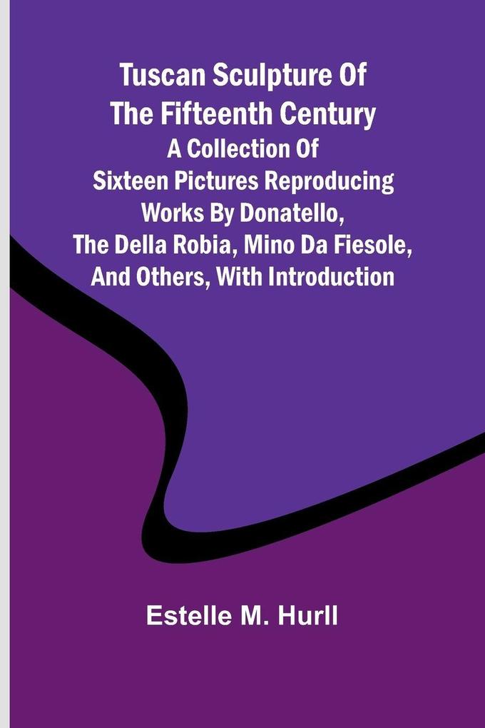Tuscan Sculpture of the Fifteenth Century A Collection of Sixteen Pictures Reproducing Works by Donatello the Della Robia Mino da Fiesole and Others with Introduction