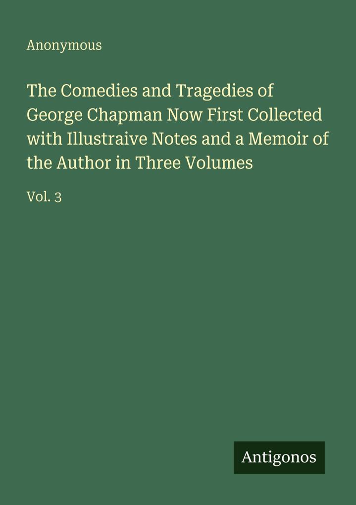 The Comedies and Tragedies of George Chapman Now First Collected with Illustraive Notes and a Memoir of the Author in Three Volumes