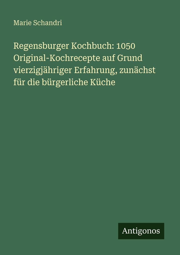 Regensburger Kochbuch: 1050 Original-Kochrecepte auf Grund vierzigjähriger Erfahrung zunächst für die bürgerliche Küche