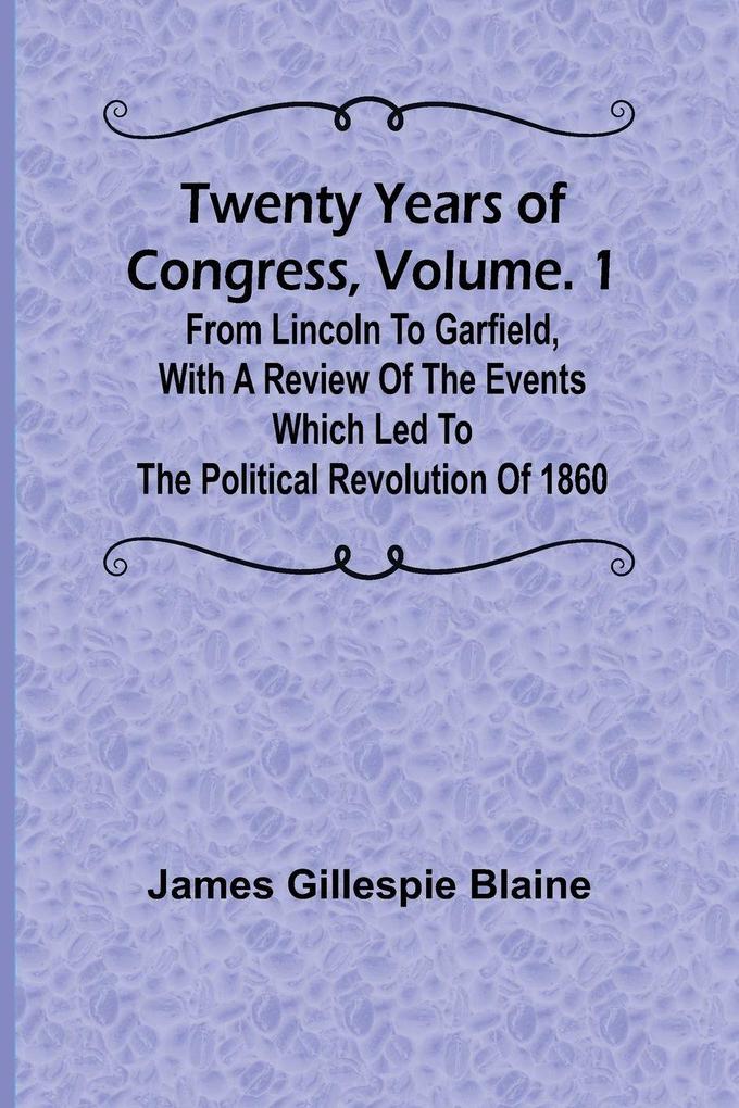 Twenty Years of Congress Vol. 1 From Lincoln to Garfield with a Review of the Events Which Led to the Political Revolution of 1860