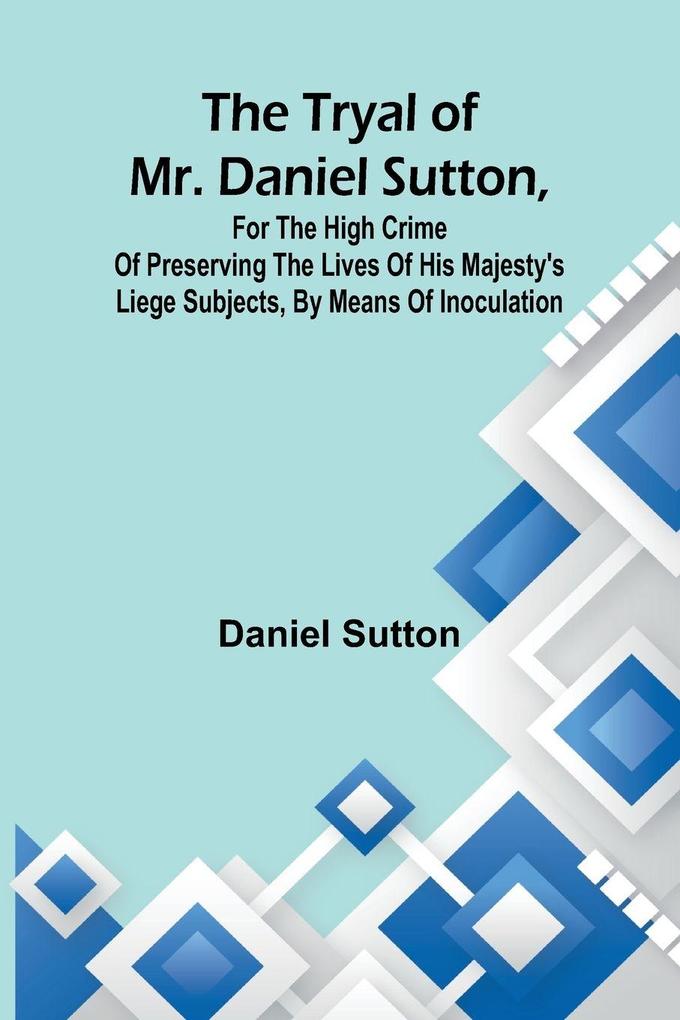 The tryal of Mr. Daniel Sutton for the high crime of preserving the lives of His Majesty's liege subjects by means of inoculation