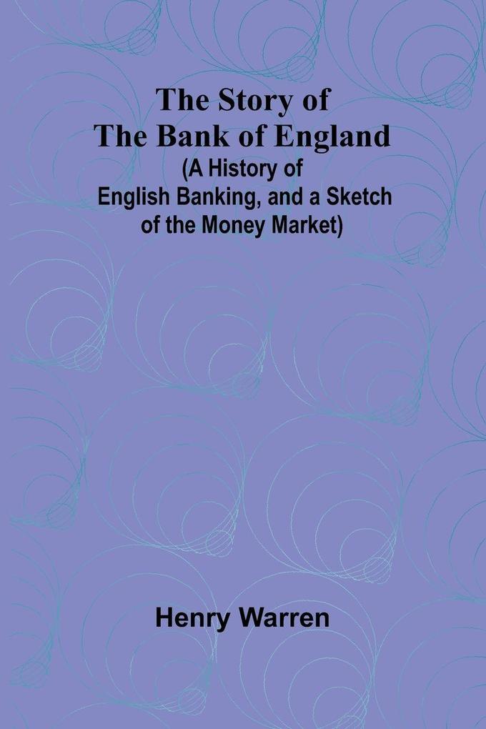 The Story of the Bank of England;(A History of English Banking and a Sketch of the Money Market)