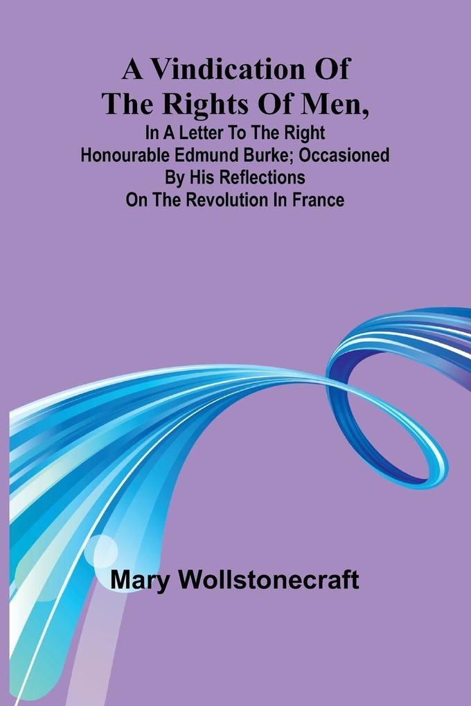 A Vindication of the rights of men in a letter to the Right Honourable Edmund Burke; occasioned by his Reflections on the Revolution in France