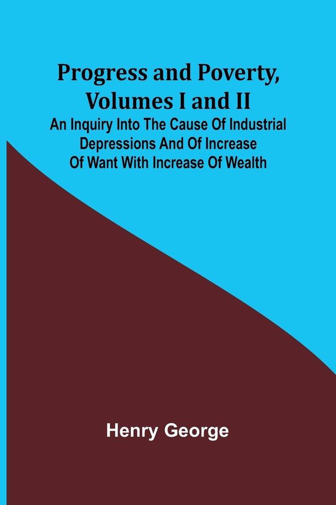 Progress and Poverty Volumes I and II; An Inquiry into the Cause of Industrial Depressions and of Increase of Want with Increase of Wealth