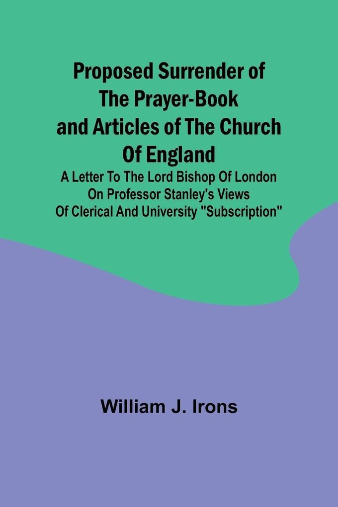 Proposed Surrender of the Prayer-Book and Articles of the Church of England; A Letter to the Lord Bishop of London on Professor Stanley's Views of Clerical and University 'Subscription'
