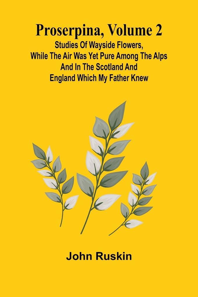 Proserpina Volume 2; Studies of Wayside Flowers While the Air was Yet Pure Among the Alps and in the Scotland and England Which My Father Knew