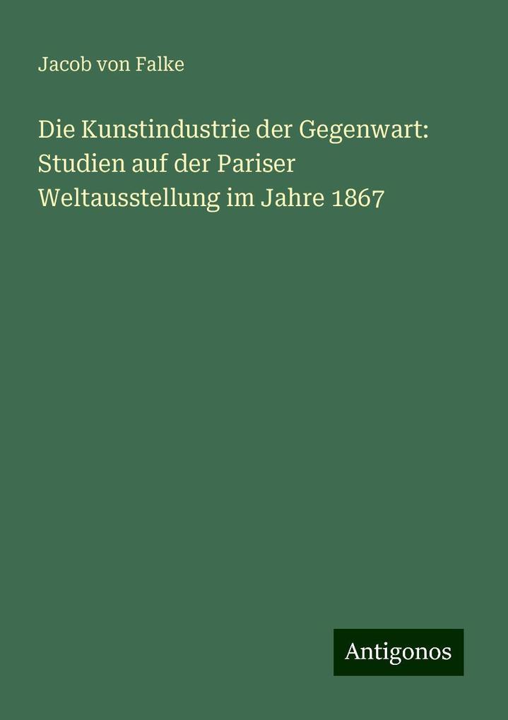 Die Kunstindustrie der Gegenwart: Studien auf der Pariser Weltausstellung im Jahre 1867