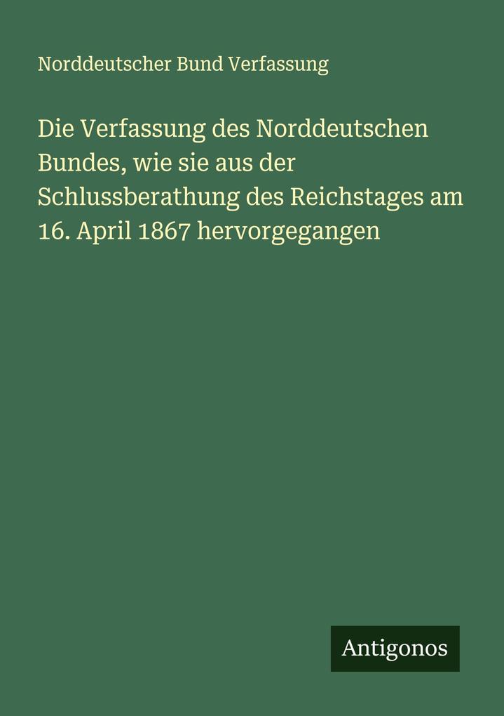 Die Verfassung des Norddeutschen Bundes wie sie aus der Schlussberathung des Reichstages am 16. April 1867 hervorgegangen