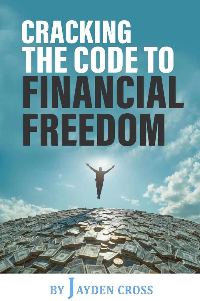 Cracking the Code to Financial Freedom: A Practical Guide to Building Wealth Achieving Financial Independence and Living a Life of Freedom