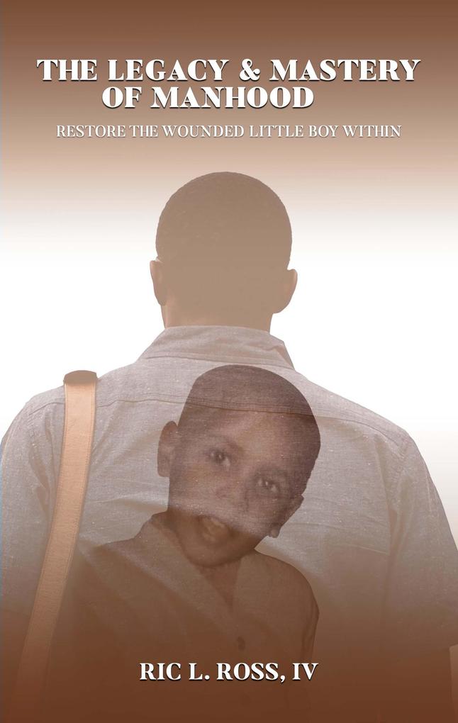 The Legacy & Mastery of Manhood: Restore The Wounded Little Boy Within