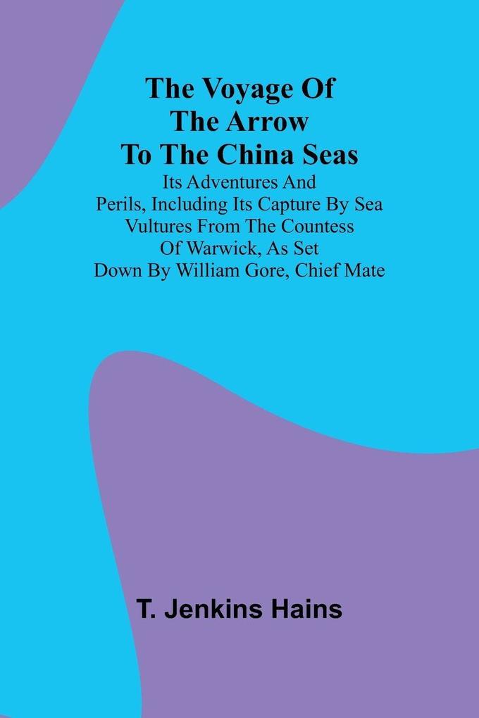 The Voyage of the Arrow to the China Seas. Its Adventures and Perils Including Its Capture by Sea Vultures from the Countess of Warwick as Set Down by William Gore Chief Mate