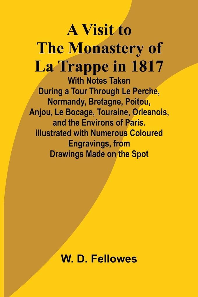 A Visit to the Monastery of La Trappe in 1817; With Notes Taken During a Tour Through Le Perche Normandy Bretagne Poitou Anjou Le Bocage Touraine Orleanois and the Environs of Paris. Illustrated with Numerous Coloured Engravings from Drawings Mad