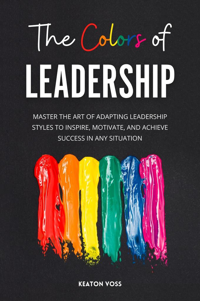 The Colors of Leadership: Master The Art Of Adapting Leadership Styles To Inspire Motivate And Achieve Success In Any Situation