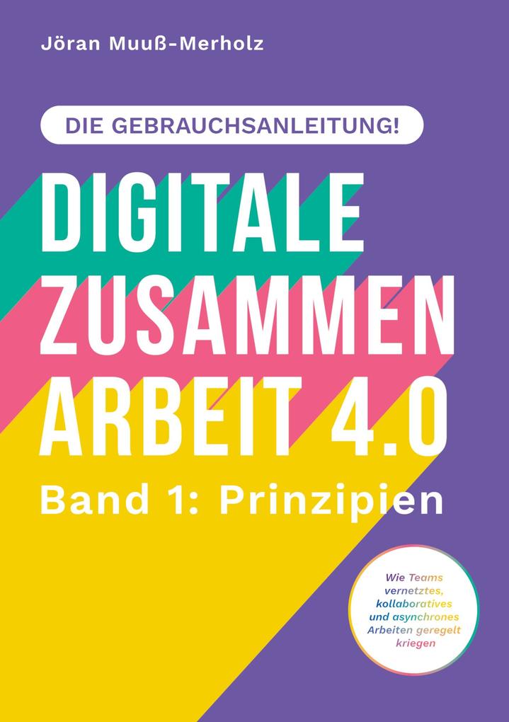 Digitale Zusammenarbeit 4.0 - die Gebrauchsanleitung! Band 1: Prinzipien. - Wie Teams vernetztes kollaboratives und asynchrones Arbeiten geregelt kriegen