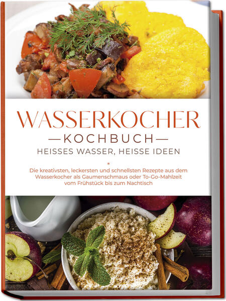 Wasserkocher Kochbuch: Heißes Wasser heiße Ideen - Die kreativsten leckersten und schnellsten Rezepte aus dem Wasserkocher als Gaumenschmaus oder To-Go-Mahlzeit vom Frühstück bis zum Nachtisch