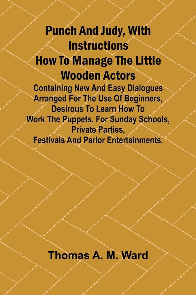 Punch and Judy with Instructions How to Manage the Little Wooden Actors; Containing New and Easy Dialogues Arranged for the Use of Beginners Desirous to Learn How to Work the Puppets. For Sunday Schools Private Parties Festivals and Parlor Entertainme