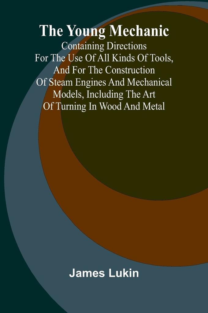 The Young Mechanic Containing directions for the use of all kinds of tools and for the construction of steam engines and mechanical models including the art of turning in wood and metal