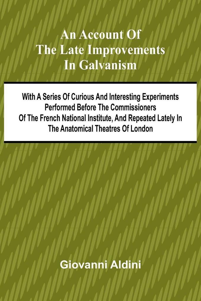 An Account of the Late Improvements in Galvanism; With a Series of Curious and Interesting Experiments Performed Before the Commissioners of the French National Institute and Repeated Lately in the Anatomical Theatres of London
