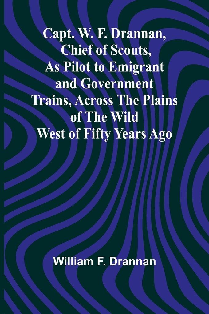 Capt. W. F. Drannan Chief of Scouts As Pilot to Emigrant and Government Trains Across the Plains of the Wild West of Fifty Years Ago