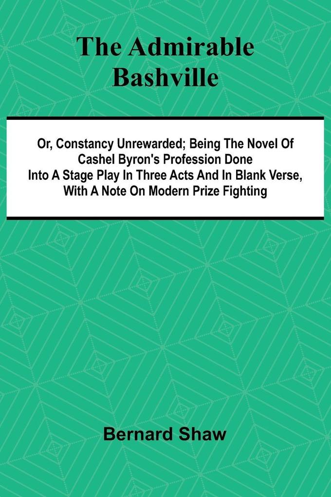 The Admirable Bashville; Or Constancy Unrewarded; Being the Novel of Cashel Byron's Profession Done into a Stage Play in Three Acts and in Blank Verse with a Note on Modern Prize Fighting