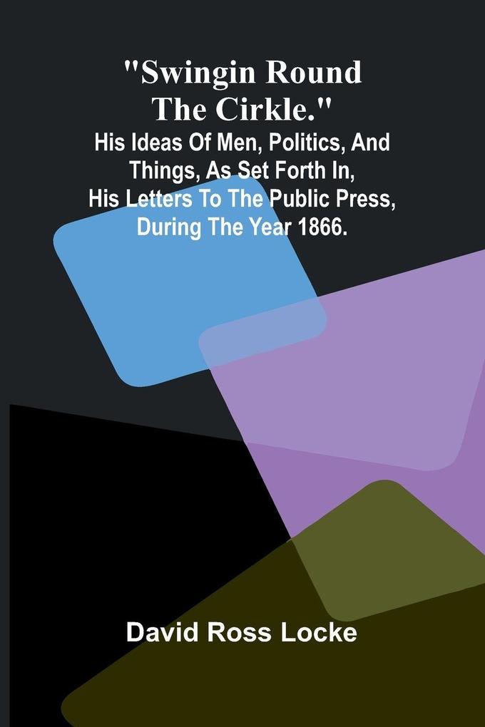 Swingin Round the Cirkle.; His Ideas Of Men Politics And Things As Set Forth In His Letters To The Public Press During The Year 1866.