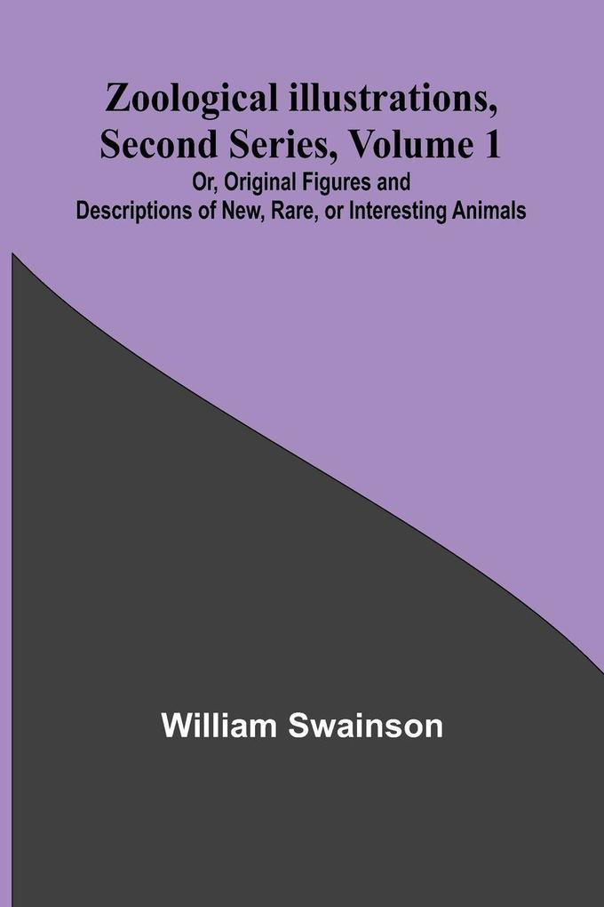 Zoological Illustrations Second Series Volume 1; Or Original Figures and Descriptions of New Rare or Interesting Animals