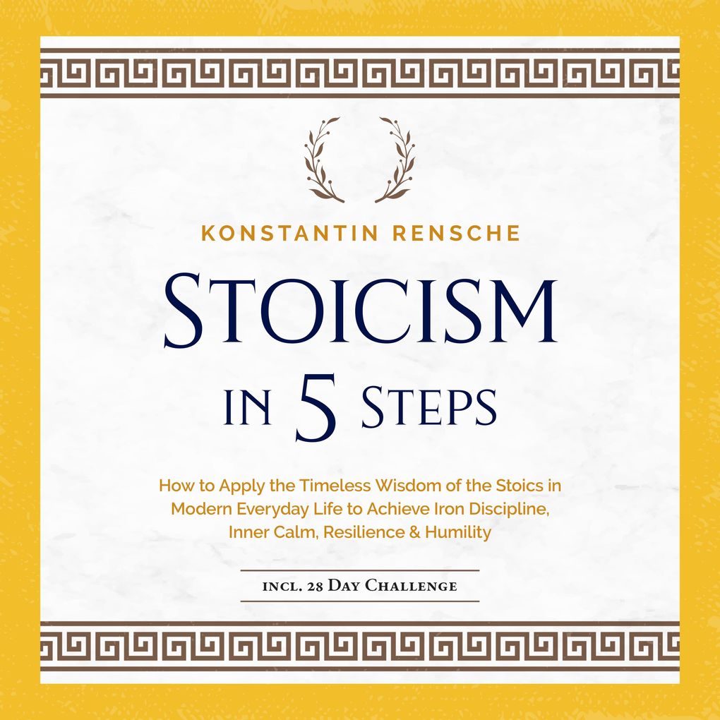 Stoicism in 5 Steps: How to Apply the Timeless Wisdom of the Stoics in Modern Everyday Life to Achieve Iron Discipline Inner Calm Resilience & Humility