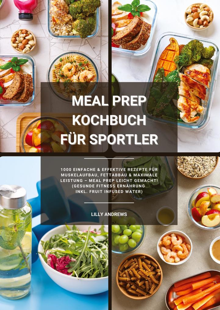 Meal Prep Kochbuch für Sportler: 1000 einfache und effektive Rezepte für Muskelaufbau Fettabbau und maximale Leistung - Meal Prep leicht gemacht! (Gesunde Fitness Ernährung inkl. Fruit Infused Water)