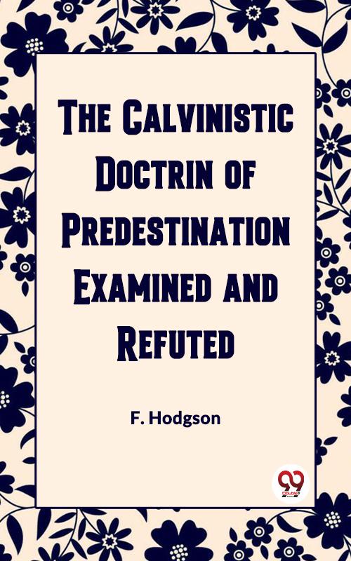 THE CALVINISTIC DOCTRINE OF PREDESTINATION EXAMINED AND REFUTED