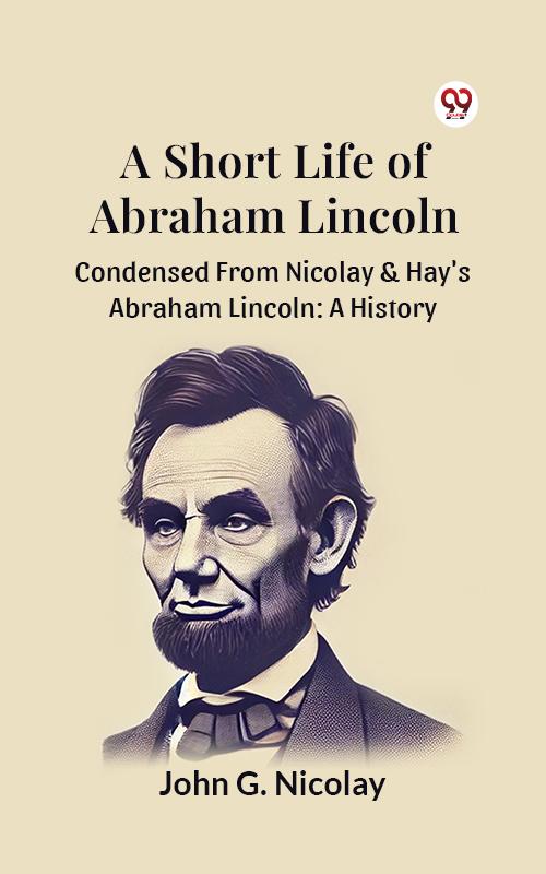 A Short Life Of Abraham Lincoln Condensed From Nicolay & Hay's Abraham Lincoln: A History