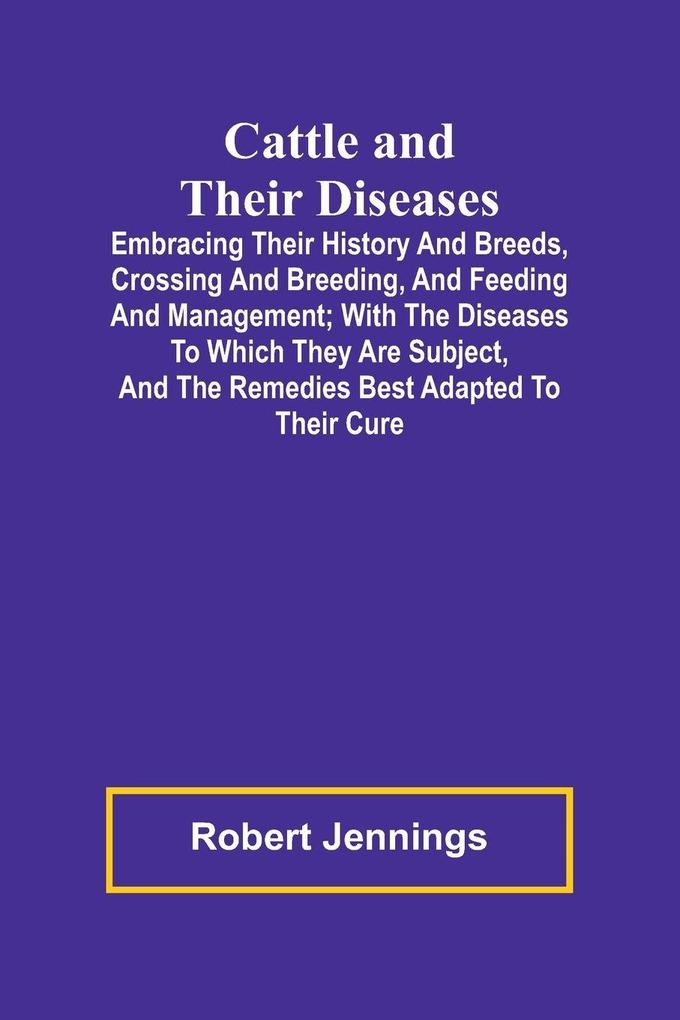 Cattle and Their Diseases; Embracing Their History and Breeds Crossing and Breeding and Feeding and Management; with the Diseases to Which They Are Subject and the Remedies Best Adapted to Their Cure